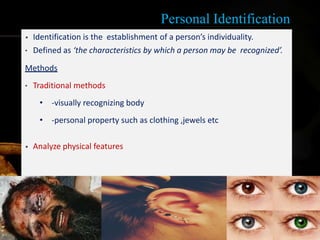 Personal Identification
• Identification is the establishment of a person’s individuality.
• Defined as ‘the characteristics by which a person may be recognized’.
Methods
• Traditional methods
• -visually recognizing body
• -personal property such as clothing ,jewels etc
• Analyze physical features
8
 