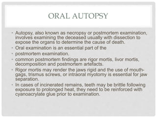 ORAL AUTOPSY
• Autopsy, also known as necropsy or postmortem examination,
involves examining the deceased usually with dissection to
expose the organs to determine the cause of death.
• Oral examination is an essential part of the
• postmortem examination.
• common postmortem findings are rigor mortis, livor mortis,
decomposition and postmortem artefacts.
• Rigor mortis may render the jaws rigid and the use of mouth-
gags, trismus screws, or intraoral myotomy is essential for jaw
separation.
• In cases of incinerated remains, teeth may be brittle following
exposure to prolonged heat, they need to be reinforced with
cyanoacrylate glue prior to examination.
 