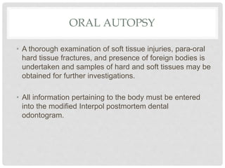 ORAL AUTOPSY
• A thorough examination of soft tissue injuries, para-oral
hard tissue fractures, and presence of foreign bodies is
undertaken and samples of hard and soft tissues may be
obtained for further investigations.
• All information pertaining to the body must be entered
into the modified Interpol postmortem dental
odontogram.
 