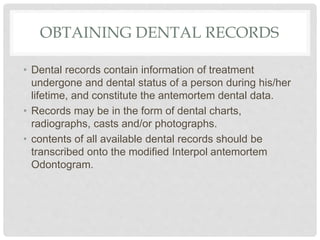 OBTAINING DENTAL RECORDS
• Dental records contain information of treatment
undergone and dental status of a person during his/her
lifetime, and constitute the antemortem dental data.
• Records may be in the form of dental charts,
radiographs, casts and/or photographs.
• contents of all available dental records should be
transcribed onto the modified Interpol antemortem
Odontogram.
 