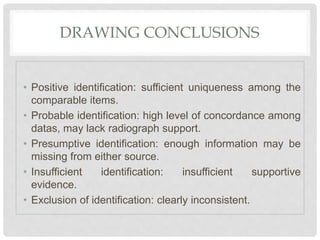 DRAWING CONCLUSIONS
• Positive identification: sufficient uniqueness among the
comparable items.
• Probable identification: high level of concordance among
datas, may lack radiograph support.
• Presumptive identification: enough information may be
missing from either source.
• Insufficient identification: insufficient supportive
evidence.
• Exclusion of identification: clearly inconsistent.
 