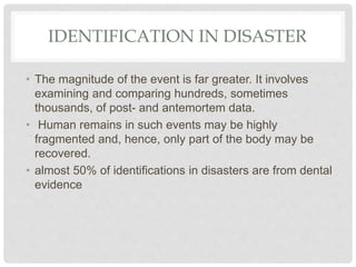 IDENTIFICATION IN DISASTER
• The magnitude of the event is far greater. It involves
examining and comparing hundreds, sometimes
thousands, of post- and antemortem data.
• Human remains in such events may be highly
fragmented and, hence, only part of the body may be
recovered.
• almost 50% of identifications in disasters are from dental
evidence
 
