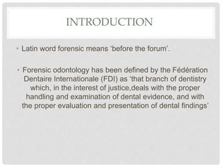 INTRODUCTION
• Latin word forensic means ‘before the forum’.
• Forensic odontology has been defined by the Fédération
Dentaire Internationale (FDI) as ‘that branch of dentistry
which, in the interest of justice,deals with the proper
handling and examination of dental evidence, and with
the proper evaluation and presentation of dental findings’
 