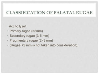 CLASSIFICATION OF PALATAL RUGAE
Acc to lysell,
• Primary rugae (>5mm)
• Secondary rugae (3-5 mm)
• Fragmentary rugae (2<3 mm)
• (Rugae <2 mm is not taken into consideration).
 
