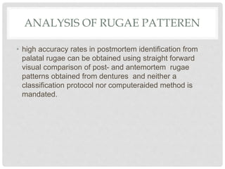 ANALYSIS OF RUGAE PATTEREN
• high accuracy rates in postmortem identification from
palatal rugae can be obtained using straight forward
visual comparison of post- and antemortem rugae
patterns obtained from dentures and neither a
classification protocol nor computeraided method is
mandated.
 