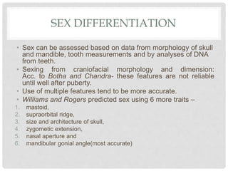 SEX DIFFERENTIATION
• Sex can be assessed based on data from morphology of skull
and mandible, tooth measurements and by analyses of DNA
from teeth.
• Sexing from craniofacial morphology and dimension:
Acc. to Botha and Chandra- these features are not reliable
until well after puberty.
• Use of multiple features tend to be more accurate.
• Williams and Rogers predicted sex using 6 more traits –
1. mastoid,
2. supraorbital ridge,
3. size and architecture of skull,
4. zygometic extension,
5. nasal aperture and
6. mandibular gonial angle(most accurate)
 