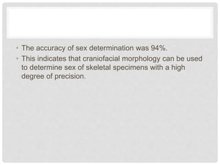 • The accuracy of sex determination was 94%.
• This indicates that craniofacial morphology can be used
to determine sex of skeletal specimens with a high
degree of precision.
 