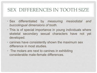 SEX DIFFERENCES IN TOOTH SIZE
• Sex differentiated by measuring mesiodistal and
buccolingual dimensions of tooth.
• This is of special importance in young individuals where
skeletal secondary sexual characters have not yet
developed.
• canines have consistently shown the maximum sex
difference in most studies.
• The molars are next to canines in exhibiting
considerable male-female differences.
 