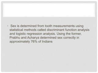 • Sex is determined from tooth measurements using
statistical methods called discriminant function analysis
and logistic regression analysis. Using the former,
Prabhu and Acharya determined sex correctly in
approximately 76% of Indians
 
