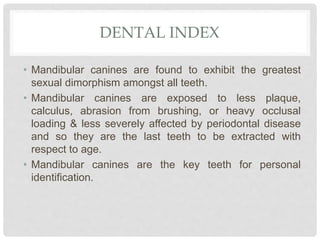 DENTAL INDEX
• Mandibular canines are found to exhibit the greatest
sexual dimorphism amongst all teeth.
• Mandibular canines are exposed to less plaque,
calculus, abrasion from brushing, or heavy occlusal
loading & less severely affected by periodontal disease
and so they are the last teeth to be extracted with
respect to age.
• Mandibular canines are the key teeth for personal
identification.
 