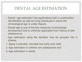 DENTAL AGE ESTIMATION
• Dental age estimation has applications both in postmortem
identification as well as living individuals in whom the
chronological age is under dispute.
• Dental age is one of the few measures of physiologic
development that is uniformly applicable from infancy to late
adolescence
• Age estimation using the dentition may be grouped into 3
phases.
1. Aging in prenatal, neonatal and early post natal
2. Age estimation in children and adolescents and
3. Age estimation in adults
 