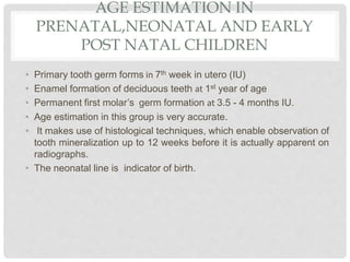 AGE ESTIMATION IN
PRENATAL,NEONATAL AND EARLY
POST NATAL CHILDREN
• Primary tooth germ forms in 7th week in utero (IU)
• Enamel formation of deciduous teeth at 1st year of age
• Permanent first molar’s germ formation at 3.5 - 4 months IU.
• Age estimation in this group is very accurate.
• It makes use of histological techniques, which enable observation of
tooth mineralization up to 12 weeks before it is actually apparent on
radiographs.
• The neonatal line is indicator of birth.
 