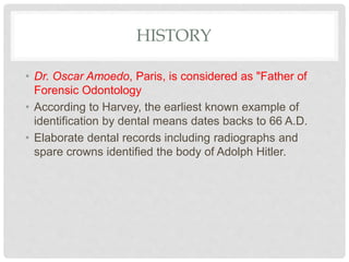 HISTORY
• Dr. Oscar Amoedo, Paris, is considered as "Father of
Forensic Odontology
• According to Harvey, the earliest known example of
identification by dental means dates backs to 66 A.D.
• Elaborate dental records including radiographs and
spare crowns identified the body of Adolph Hitler.
 