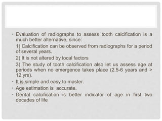 • Evaluation of radiographs to assess tooth calcification is a
much better alternative, since:
1) Calcification can be observed from radiographs for a period
of several years.
2) It is not altered by local factors
3) The study of tooth calcification also let us assess age at
periods when no emergence takes place (2.5-6 years and >
12 yrs).
• It is simple and easy to master.
• Age estimation is accurate.
• Dental calcification is better indicator of age in first two
decades of life
 