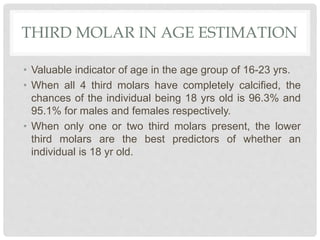 THIRD MOLAR IN AGE ESTIMATION
• Valuable indicator of age in the age group of 16-23 yrs.
• When all 4 third molars have completely calcified, the
chances of the individual being 18 yrs old is 96.3% and
95.1% for males and females respectively.
• When only one or two third molars present, the lower
third molars are the best predictors of whether an
individual is 18 yr old.
 