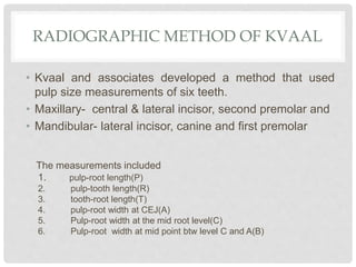 RADIOGRAPHIC METHOD OF KVAAL
• Kvaal and associates developed a method that used
pulp size measurements of six teeth.
• Maxillary- central & lateral incisor, second premolar and
• Mandibular- lateral incisor, canine and first premolar
The measurements included
1. pulp-root length(P)
2. pulp-tooth length(R)
3. tooth-root length(T)
4. pulp-root width at CEJ(A)
5. Pulp-root width at the mid root level(C)
6. Pulp-root width at mid point btw level C and A(B)
 