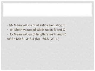 • M- Mean values of all ratios excluding T
• w- Mean values of width ratios B and C
• L- Mean values of length ratios P and R
AGE=129.8 - 316.4 (M) - 66.8 (W - L)
 