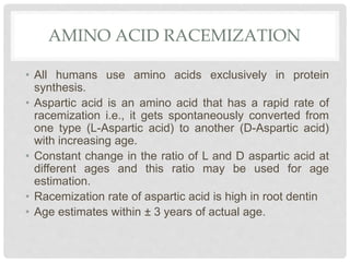 AMINO ACID RACEMIZATION
• All humans use amino acids exclusively in protein
synthesis.
• Aspartic acid is an amino acid that has a rapid rate of
racemization i.e., it gets spontaneously converted from
one type (L-Aspartic acid) to another (D-Aspartic acid)
with increasing age.
• Constant change in the ratio of L and D aspartic acid at
different ages and this ratio may be used for age
estimation.
• Racemization rate of aspartic acid is high in root dentin
• Age estimates within ± 3 years of actual age.
 