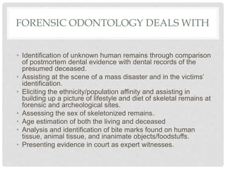 FORENSIC ODONTOLOGY DEALS WITH
• Identification of unknown human remains through comparison
of postmortem dental evidence with dental records of the
presumed deceased.
• Assisting at the scene of a mass disaster and in the victims’
identification.
• Eliciting the ethnicity/population affinity and assisting in
building up a picture of lifestyle and diet of skeletal remains at
forensic and archeological sites.
• Assessing the sex of skeletonized remains.
• Age estimation of both the living and deceased
• Analysis and identification of bite marks found on human
tissue, animal tissue, and inanimate objects/foodstuffs.
• Presenting evidence in court as expert witnesses.
 