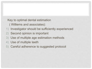 Key to optimal dental estimation
( Williems and associates):
1) Investigator should be sufficiently experienced
2) Second opinion is important
3) Use of multiple age estimation methods
4) Use of multiple teeth
5) Careful adherence to suggested protocol
 