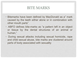 BITE MARKS
• Bitemarks have been defined by MacDonald as a” mark
caused by the teeth either alone or in combination with
other mouth parts”
• ABFO defines bite-marks as “a pattern left in an object
or tissue by the dental structures of an animal or
human,”
• During sexual attacks including sexual homicide, rape
and child sexual abuse, bite marks are clustered around
parts of body associated with sexuality
 