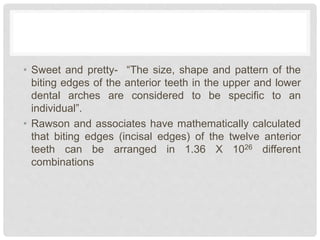 • Sweet and pretty- “The size, shape and pattern of the
biting edges of the anterior teeth in the upper and lower
dental arches are considered to be specific to an
individual”.
• Rawson and associates have mathematically calculated
that biting edges (incisal edges) of the twelve anterior
teeth can be arranged in 1.36 X 1026 different
combinations
 