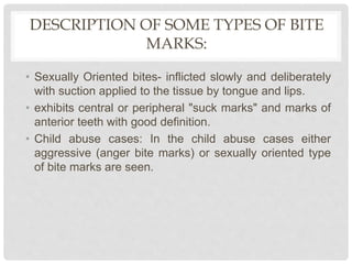 DESCRIPTION OF SOME TYPES OF BITE
MARKS:
• Sexually Oriented bites- inflicted slowly and deliberately
with suction applied to the tissue by tongue and lips.
• exhibits central or peripheral "suck marks" and marks of
anterior teeth with good definition.
• Child abuse cases: In the child abuse cases either
aggressive (anger bite marks) or sexually oriented type
of bite marks are seen.
 
