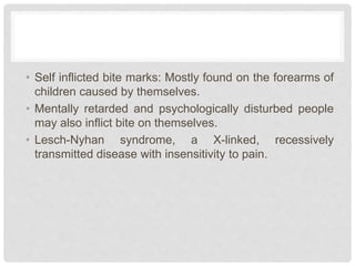 • Self inflicted bite marks: Mostly found on the forearms of
children caused by themselves.
• Mentally retarded and psychologically disturbed people
may also inflict bite on themselves.
• Lesch-Nyhan syndrome, a X-linked, recessively
transmitted disease with insensitivity to pain.
 