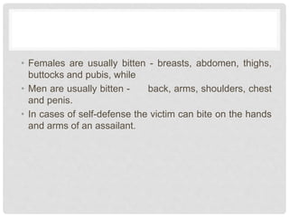 • Females are usually bitten - breasts, abdomen, thighs,
buttocks and pubis, while
• Men are usually bitten - back, arms, shoulders, chest
and penis.
• In cases of self-defense the victim can bite on the hands
and arms of an assailant.
 