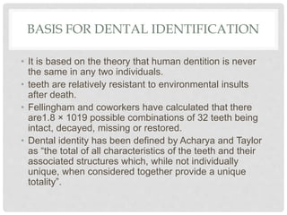 BASIS FOR DENTAL IDENTIFICATION
• It is based on the theory that human dentition is never
the same in any two individuals.
• teeth are relatively resistant to environmental insults
after death.
• Fellingham and coworkers have calculated that there
are1.8 × 1019 possible combinations of 32 teeth being
intact, decayed, missing or restored.
• Dental identity has been defined by Acharya and Taylor
as “the total of all characteristics of the teeth and their
associated structures which, while not individually
unique, when considered together provide a unique
totality”.
 