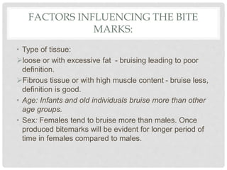 FACTORS INFLUENCING THE BITE
MARKS:
• Type of tissue:
loose or with excessive fat - bruising leading to poor
definition.
Fibrous tissue or with high muscle content - bruise less,
definition is good.
• Age: Infants and old individuals bruise more than other
age groups.
• Sex: Females tend to bruise more than males. Once
produced bitemarks will be evident for longer period of
time in females compared to males.
 
