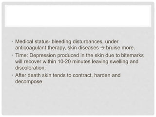 • Medical status- bleeding disturbances, under
anticoagulant therapy, skin diseases → bruise more.
• Time: Depression produced in the skin due to bitemarks
will recover within 10-20 minutes leaving swelling and
discoloration.
• After death skin tends to contract, harden and
decompose
 