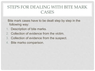 STEPS FOR DEALING WITH BITE MARK
CASES
Bite mark cases have to be dealt step by step in the
following way:
1. Description of bite marks.
2. Collection of evidence from the victim.
3. Collection of evidence from the suspect.
4. Bite marks comparison.
 