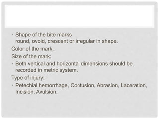 • Shape of the bite marks
round, ovoid, crescent or irregular in shape.
Color of the mark:
Size of the mark:
• Both vertical and horizontal dimensions should be
recorded in metric system.
Type of injury:
• Petechial hemorrhage, Contusion, Abrasion, Laceration,
Incision, Avulsion.
 