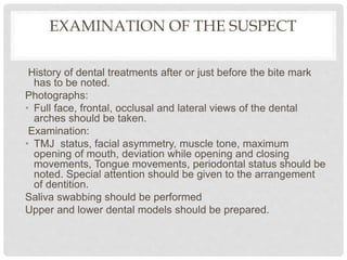 EXAMINATION OF THE SUSPECT
History of dental treatments after or just before the bite mark
has to be noted.
Photographs:
• Full face, frontal, occlusal and lateral views of the dental
arches should be taken.
Examination:
• TMJ status, facial asymmetry, muscle tone, maximum
opening of mouth, deviation while opening and closing
movements, Tongue movements, periodontal status should be
noted. Special attention should be given to the arrangement
of dentition.
Saliva swabbing should be performed
Upper and lower dental models should be prepared.
 