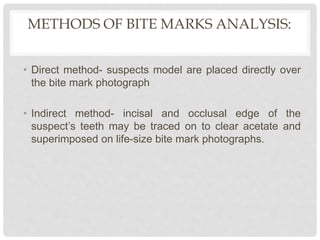 METHODS OF BITE MARKS ANALYSIS:
• Direct method- suspects model are placed directly over
the bite mark photograph
• Indirect method- incisal and occlusal edge of the
suspect’s teeth may be traced on to clear acetate and
superimposed on life-size bite mark photographs.
 