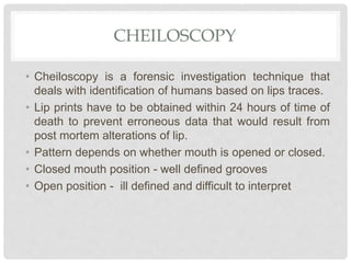 CHEILOSCOPY
• Cheiloscopy is a forensic investigation technique that
deals with identification of humans based on lips traces.
• Lip prints have to be obtained within 24 hours of time of
death to prevent erroneous data that would result from
post mortem alterations of lip.
• Pattern depends on whether mouth is opened or closed.
• Closed mouth position - well defined grooves
• Open position - ill defined and difficult to interpret
 
