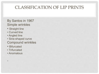 CLASSIFICATION OF LIP PRINTS
By Santos in 1967
Simple wrinkles
• Straight line
• Curved line
• Angled line
• Sine-shaped curve
Compound wrinkles
• Bifurcated
• Trifurcated
• Anomalous
•
 