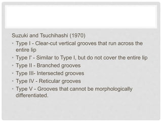 Suzuki and Tsuchihashi (1970)
• Type I - Clear-cut vertical grooves that run across the
entire lip
• Type I' - Similar to Type I, but do not cover the entire lip
• Type II - Branched grooves
• Type III- Intersected grooves
• Type IV - Reticular grooves
• Type V - Grooves that cannot be morphologically
differentiated.
 