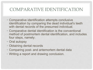 COMPARATIVE IDENTIFICATION
• Comparative identification attempts conclusive
identification by comparing the dead individual’s teeth
with dental records of the presumed individual.
• Comparative dental identification is the conventional
method of postmortem dental identification, and includes
four steps, namely:
• Oral autopsy
• Obtaining dental records
• Comparing post- and antemortem dental data
• Writing a report and drawing conclusion.
 
