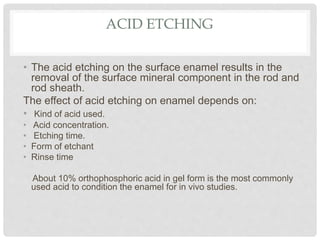 ACID ETCHING
• The acid etching on the surface enamel results in the
removal of the surface mineral component in the rod and
rod sheath.
The effect of acid etching on enamel depends on:
• Kind of acid used.
• Acid concentration.
• Etching time.
• Form of etchant
• Rinse time
About 10% orthophosphoric acid in gel form is the most commonly
used acid to condition the enamel for in vivo studies.
 