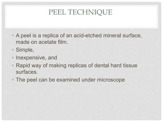 PEEL TECHNIQUE
• A peel is a replica of an acid-etched mineral surface,
made on acetate film.
• Simple,
• Inexpensive, and
• Rapid way of making replicas of dental hard tissue
surfaces.
• The peel can be examined under microscope
 