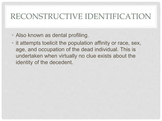 RECONSTRUCTIVE IDENTIFICATION
• Also known as dental profiling.
• it attempts toelicit the population affinity or race, sex,
age, and occupation of the dead individual. This is
undertaken when virtually no clue exists about the
identity of the decedent.
 