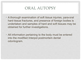 ORAL AUTOPSY
• A thorough examination of soft tissue injuries, para-oral
hard tissue fractures, and presence of foreign bo...