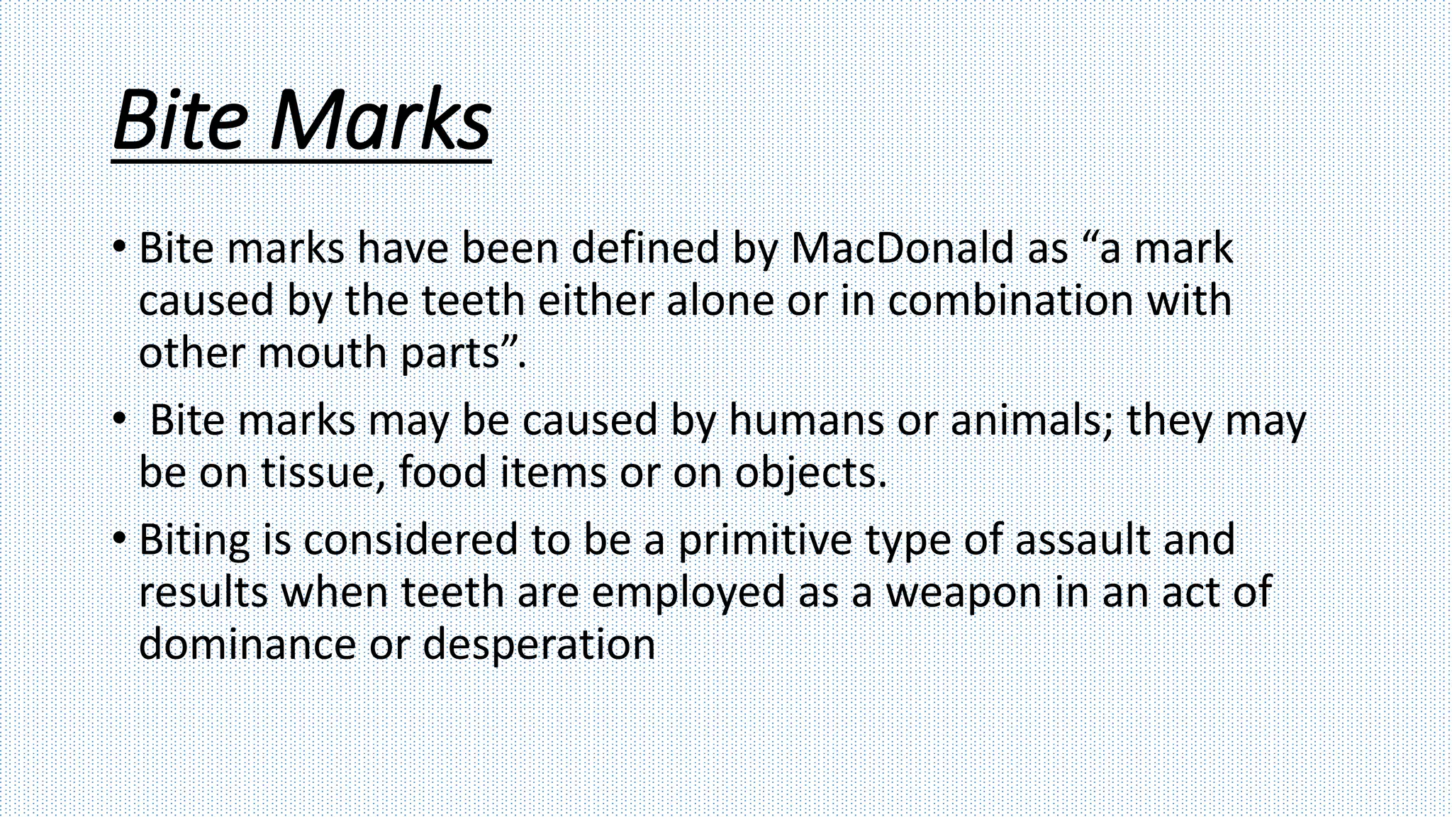 Bite Marks
• Bite marks have been defined by MacDonald as “a mark
caused by the teeth either alone or in combination with
other mouth parts”.
• Bite marks may be caused by humans or animals; they may
be on tissue, food items or on objects.
• Biting is considered to be a primitive type of assault and
results when teeth are employed as a weapon in an act of
dominance or desperation
 