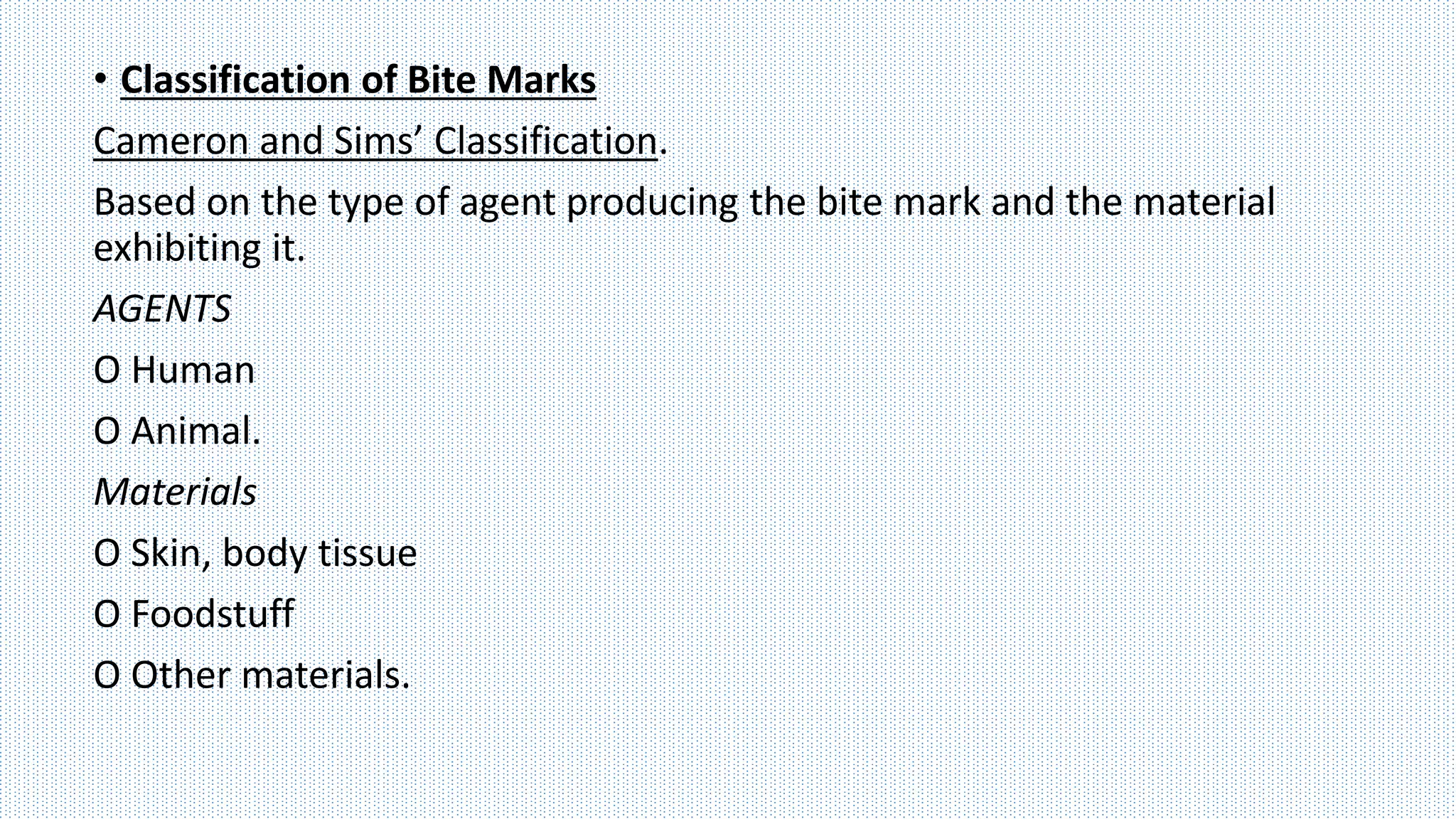 • Classification of Bite Marks
Cameron and Sims’ Classification.
Based on the type of agent producing the bite mark and the material
exhibiting it.
AGENTS
O Human
O Animal.
Materials
O Skin, body tissue
O Foodstuff
O Other materials.
 