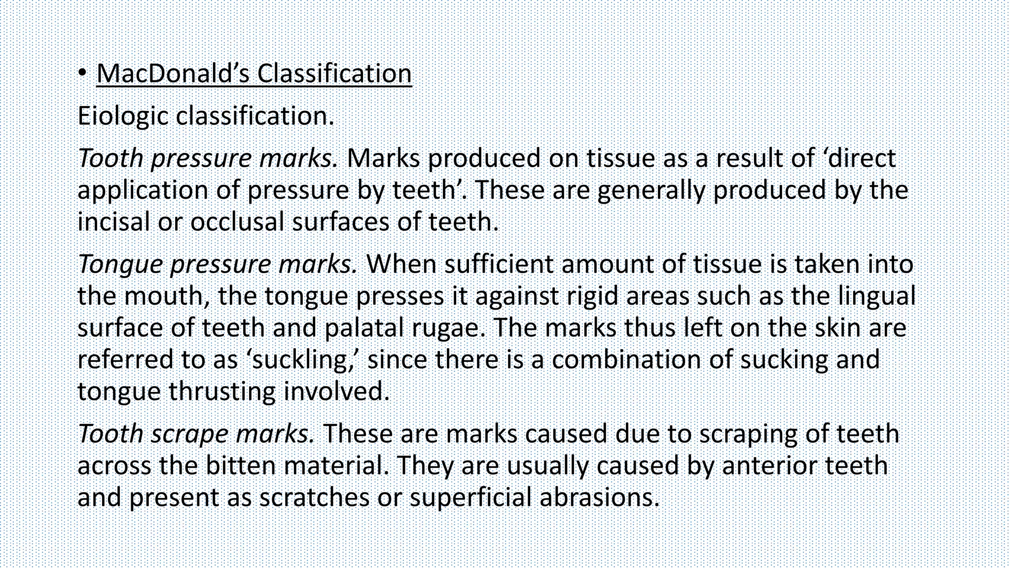 • MacDonald’s Classification
Eiologic classification.
Tooth pressure marks. Marks produced on tissue as a result of ‘direct
application of pressure by teeth’. These are generally produced by the
incisal or occlusal surfaces of teeth.
Tongue pressure marks. When sufficient amount of tissue is taken into
the mouth, the tongue presses it against rigid areas such as the lingual
surface of teeth and palatal rugae. The marks thus left on the skin are
referred to as ‘suckling,’ since there is a combination of sucking and
tongue thrusting involved.
Tooth scrape marks. These are marks caused due to scraping of teeth
across the bitten material. They are usually caused by anterior teeth
and present as scratches or superficial abrasions.
 