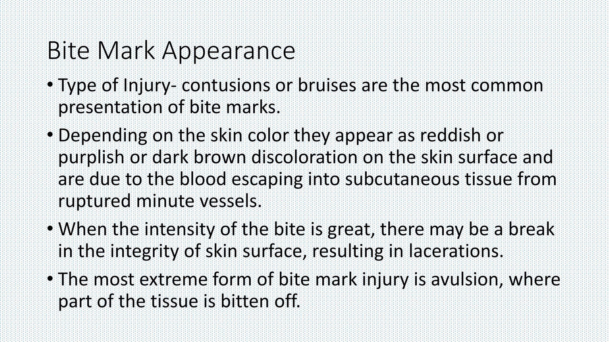 Bite Mark Appearance
• Type of Injury- contusions or bruises are the most common
presentation of bite marks.
• Depending on the skin color they appear as reddish or
purplish or dark brown discoloration on the skin surface and
are due to the blood escaping into subcutaneous tissue from
ruptured minute vessels.
• When the intensity of the bite is great, there may be a break
in the integrity of skin surface, resulting in lacerations.
• The most extreme form of bite mark injury is avulsion, where
part of the tissue is bitten off.
 
