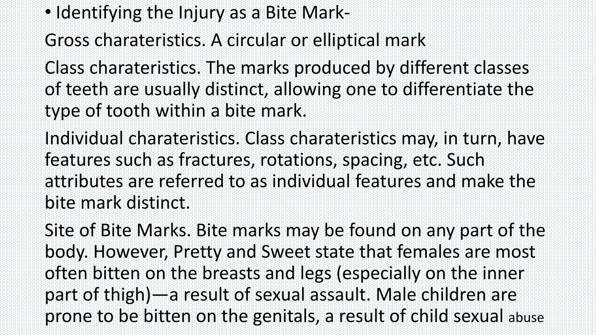 • Identifying the Injury as a Bite Mark-
Gross charateristics. A circular or elliptical mark
Class charateristics. The marks produced by different classes
of teeth are usually distinct, allowing one to differentiate the
type of tooth within a bite mark.
Individual charateristics. Class charateristics may, in turn, have
features such as fractures, rotations, spacing, etc. Such
attributes are referred to as individual features and make the
bite mark distinct.
Site of Bite Marks. Bite marks may be found on any part of the
body. However, Pretty and Sweet state that females are most
often bitten on the breasts and legs (especially on the inner
part of thigh)—a result of sexual assault. Male children are
prone to be bitten on the genitals, a result of child sexual abuse
 