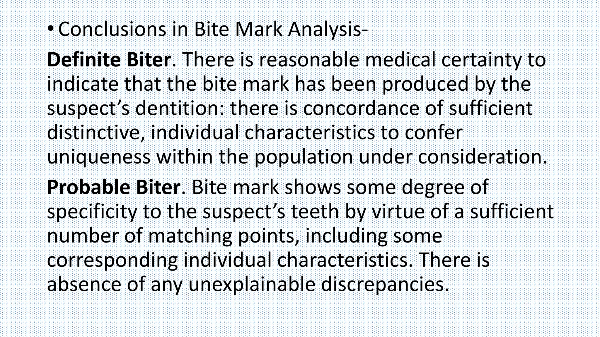 •Conclusions in Bite Mark Analysis-
Definite Biter. There is reasonable medical certainty to
indicate that the bite mark has been produced by the
suspect’s dentition: there is concordance of sufficient
distinctive, individual characteristics to confer
uniqueness within the population under consideration.
Probable Biter. Bite mark shows some degree of
specificity to the suspect’s teeth by virtue of a sufficient
number of matching points, including some
corresponding individual characteristics. There is
absence of any unexplainable discrepancies.
 